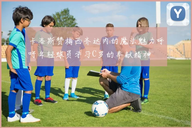 卡洛斯赞梅西齐达内的魔法魅力呼吁年轻球员学习C罗的奉献精神