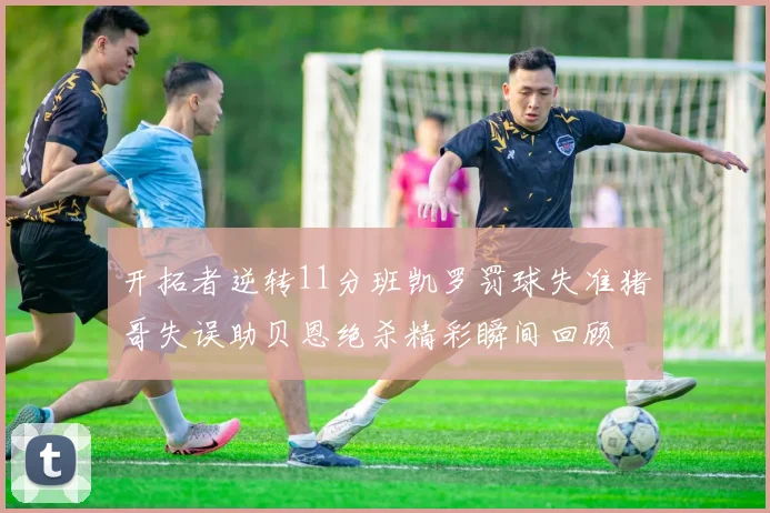开拓者逆转11分班凯罗罚球失准猪哥失误助贝恩绝杀精彩瞬间回顾