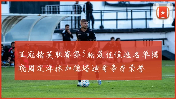 亚冠精英联赛第5轮最佳候选名单揭晓周定洋林加德塔迪奇争夺荣誉