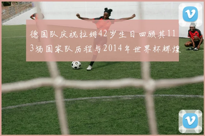德国队庆祝拉姆42岁生日回顾其113场国家队历程与2014年世界杯辉煌