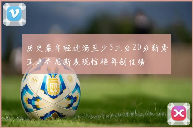 历史最年轻连场至少5三分20分新秀亚库乔尼斯表现惊艳再创佳绩