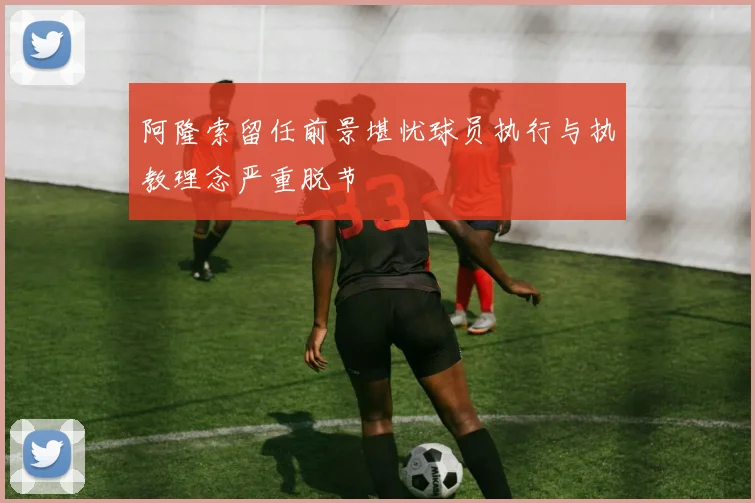 阿隆索留任前景堪忧球员执行与执教理念严重脱节