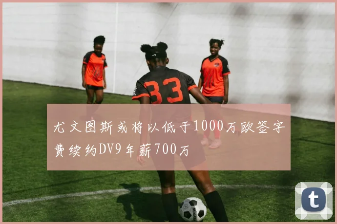 尤文图斯或将以低于1000万欧签字费续约DV9年薪700万