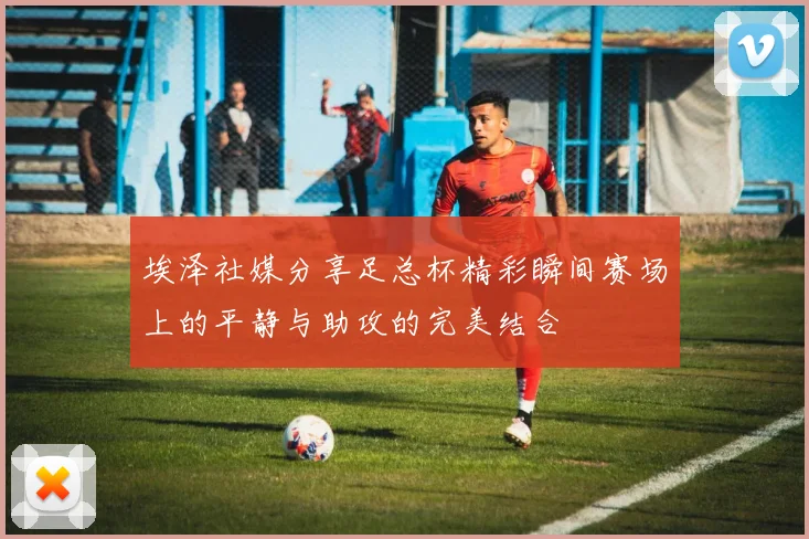 埃泽社媒分享足总杯精彩瞬间赛场上的平静与助攻的完美结合
