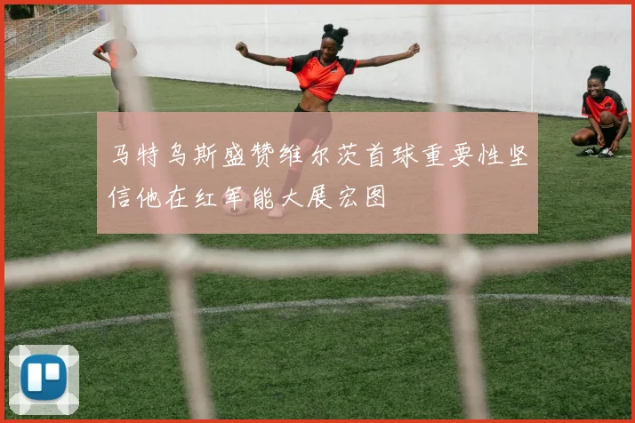 马特乌斯盛赞维尔茨首球重要性坚信他在红军能大展宏图