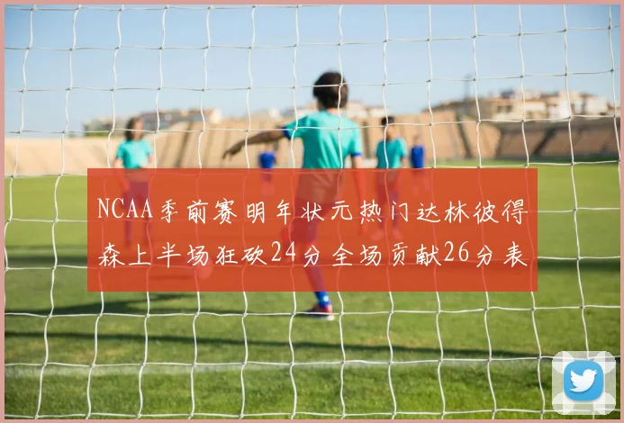 NCAA季前赛明年状元热门达林彼得森上半场狂砍24分全场贡献26分表现抢眼