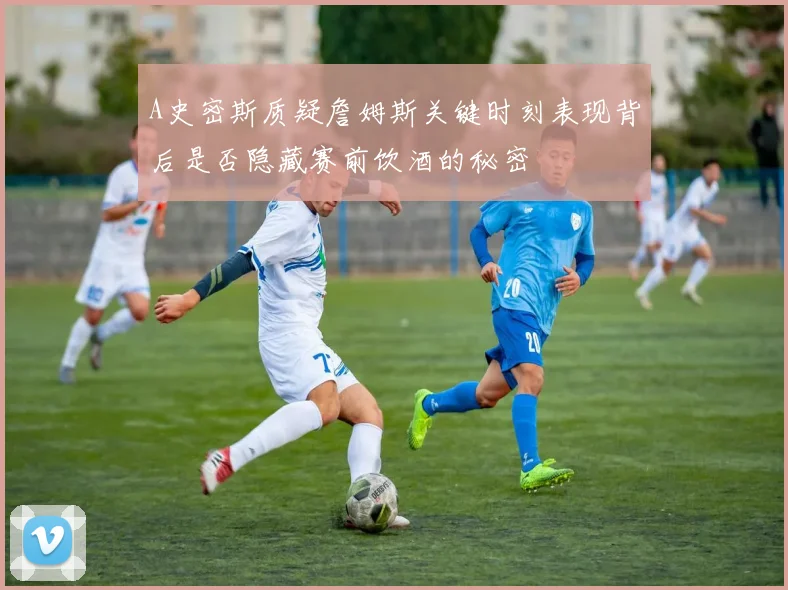 A史密斯质疑詹姆斯关键时刻表现背后是否隐藏赛前饮酒的秘密