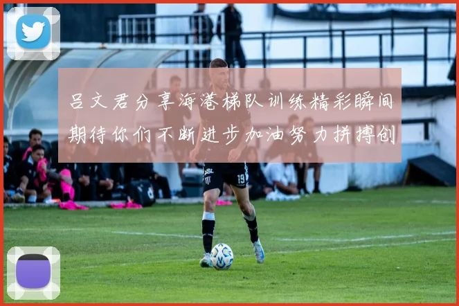 吕文君分享海港梯队训练精彩瞬间期待你们不断进步加油努力拼搏创造辉煌