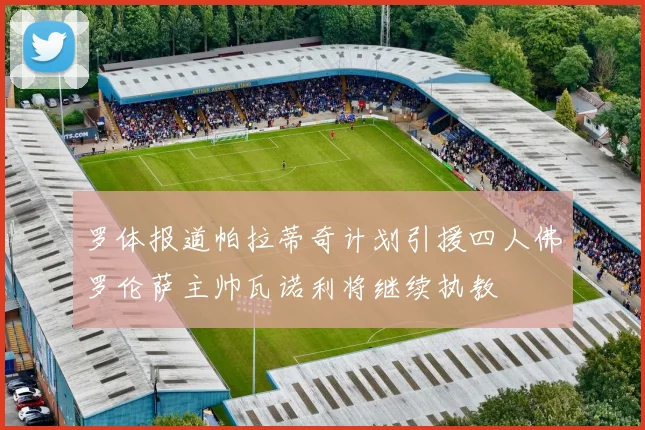 罗体报道帕拉蒂奇计划引援四人佛罗伦萨主帅瓦诺利将继续执教