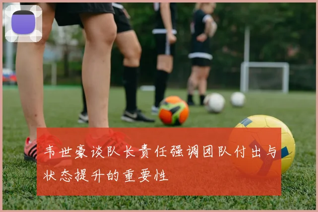 韦世豪谈队长责任强调团队付出与状态提升的重要性