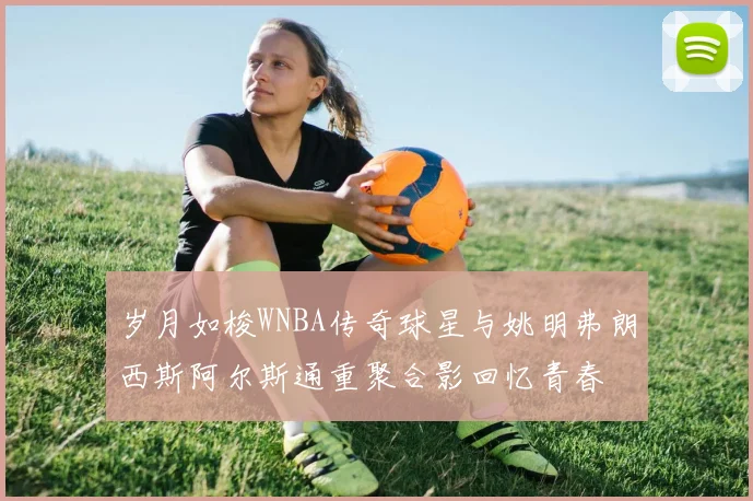 岁月如梭WNBA传奇球星与姚明弗朗西斯阿尔斯通重聚合影回忆青春