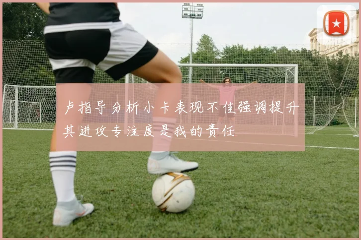卢指导分析小卡表现不佳强调提升其进攻专注度是我的责任