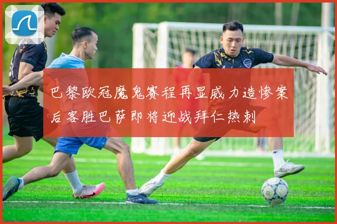 巴黎欧冠魔鬼赛程再显威力造惨案后客胜巴萨即将迎战拜仁热刺