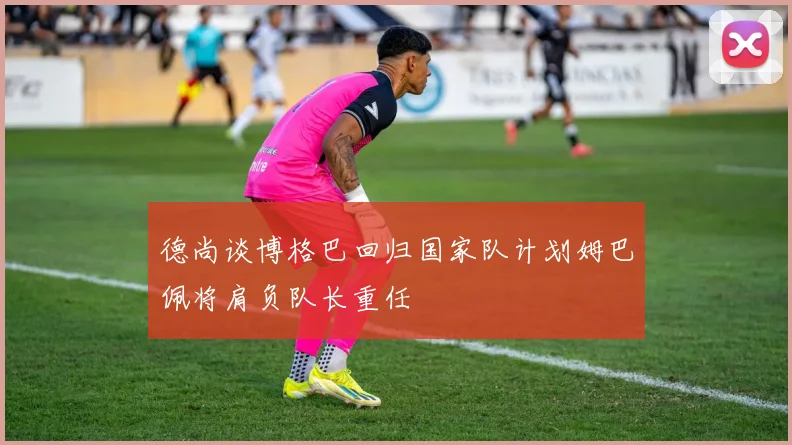 德尚谈博格巴回归国家队计划姆巴佩将肩负队长重任