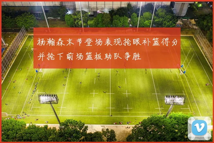 杨瀚森末节登场表现抢眼补篮得分并抢下前场篮板助队争胜