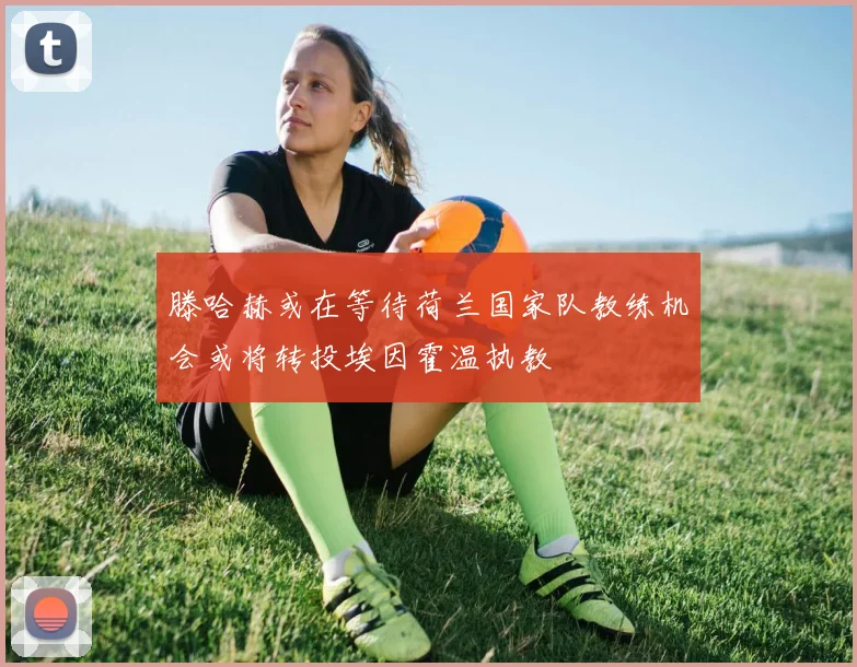滕哈赫或在等待荷兰国家队教练机会或将转投埃因霍温执教