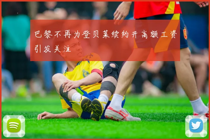 巴黎不再为登贝莱续约开高额工资引发关注