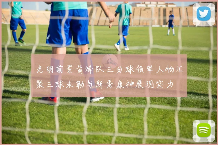 光明前景黄蜂队三分球领军人物汇聚三球米勒与新秀康神展现实力