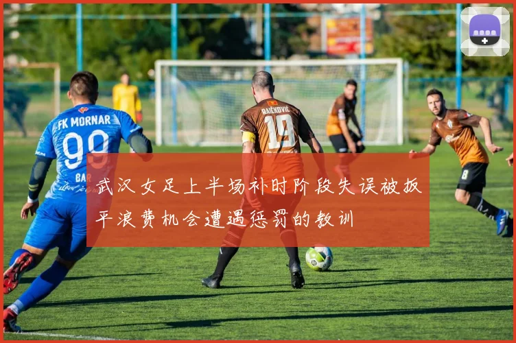 武汉女足上半场补时阶段失误被扳平浪费机会遭遇惩罚的教训