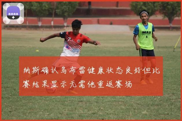 纳斯确认乌布雷健康状态良好但比赛结果显示无需他重返赛场