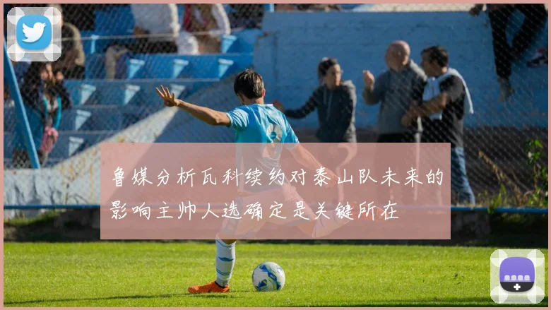鲁媒分析瓦科续约对泰山队未来的影响主帅人选确定是关键所在