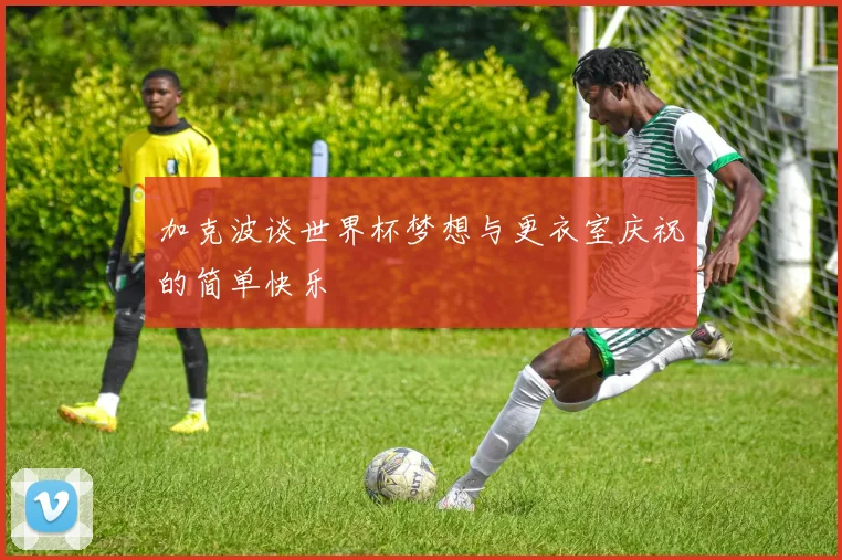 加克波谈世界杯梦想与更衣室庆祝的简单快乐