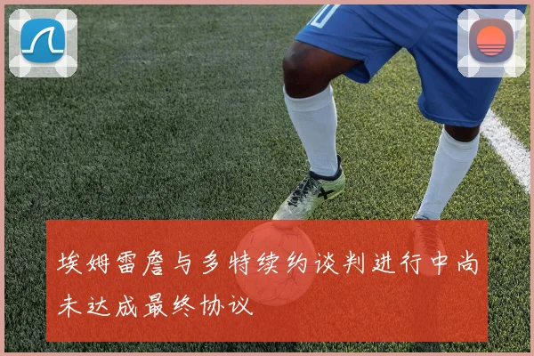 埃姆雷詹与多特续约谈判进行中尚未达成最终协议