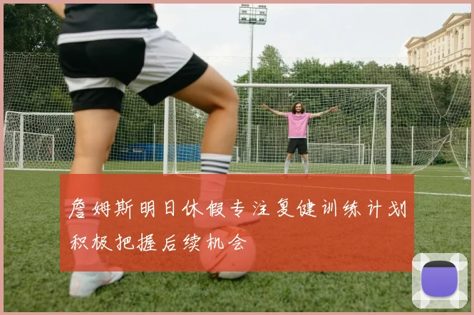 詹姆斯明日休假专注复健训练计划积极把握后续机会