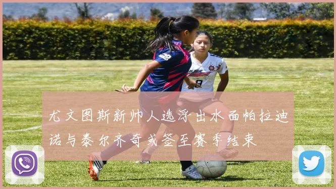 尤文图斯新帅人选浮出水面帕拉迪诺与泰尔齐奇或签至赛季结束