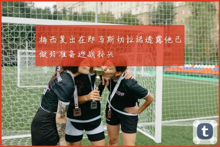 梅西复出在即马斯切拉诺透露他已做好准备迎战孙兴慜