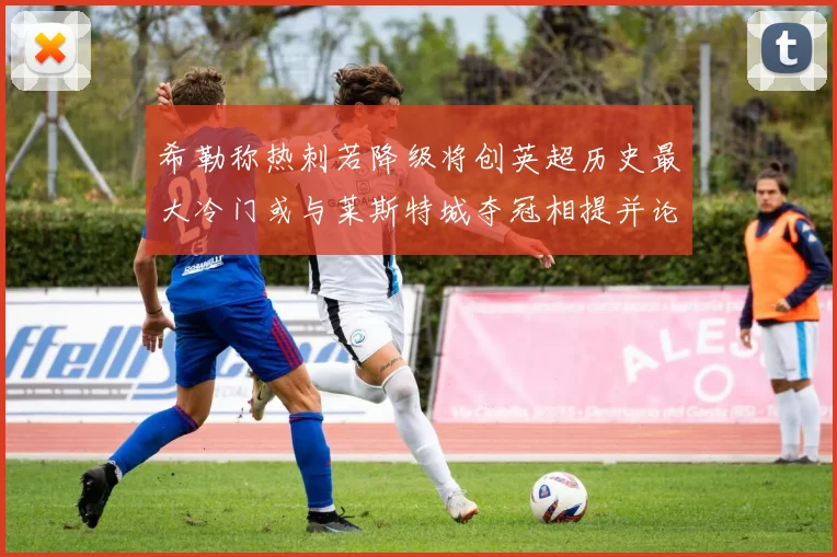 希勒称热刺若降级将创英超历史最大冷门或与莱斯特城夺冠相提并论